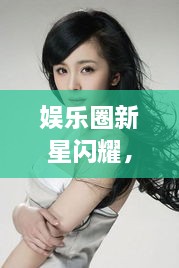 娛樂(lè)圈新星閃耀，明星新聞聚焦，引人矚目