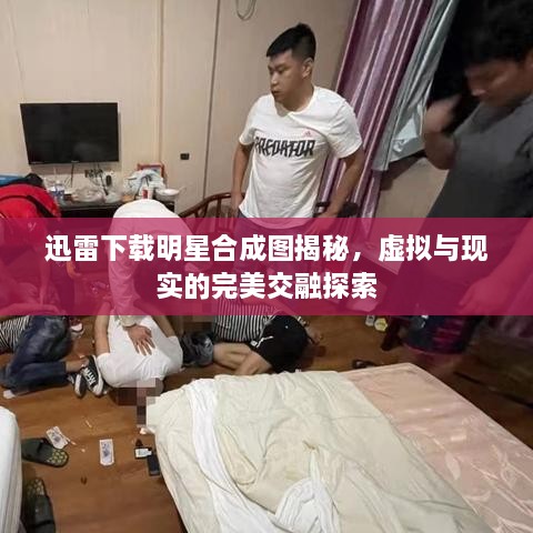 迅雷下載明星合成圖揭秘，虛擬與現(xiàn)實(shí)的完美交融探索