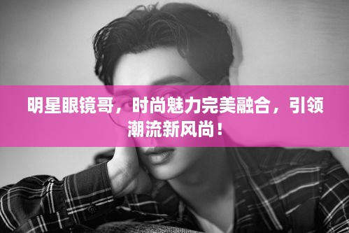 明星眼鏡哥，時尚魅力完美融合，引領(lǐng)潮流新風尚！