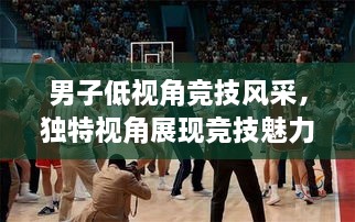 男子低視角競(jìng)技風(fēng)采，獨(dú)特視角展現(xiàn)競(jìng)技魅力，熱血沸騰的比賽瞬間