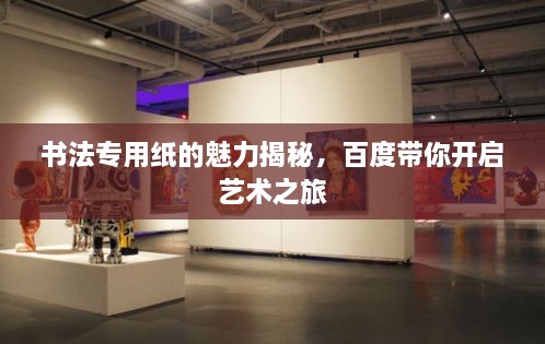 書(shū)法專用紙的魅力揭秘，百度帶你開(kāi)啟藝術(shù)之旅
