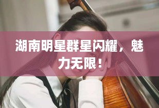 湖南明星群星閃耀，魅力無限！