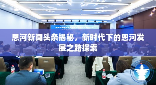 恩河新聞?lì)^條揭秘，新時(shí)代下的恩河發(fā)展之路探索