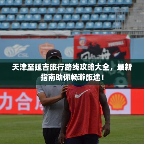 天津至延吉旅行路線攻略大全，最新指南助你暢游旅途！