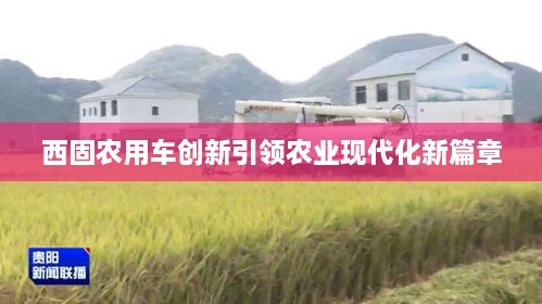 西固農用車創(chuàng)新引領農業(yè)現代化新篇章