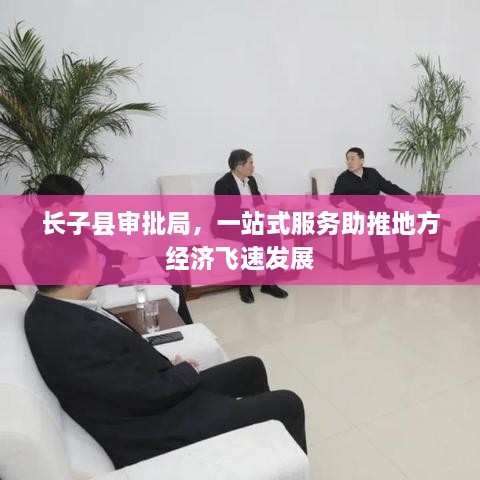 長(zhǎng)子縣審批局，一站式服務(wù)助推地方經(jīng)濟(jì)飛速發(fā)展