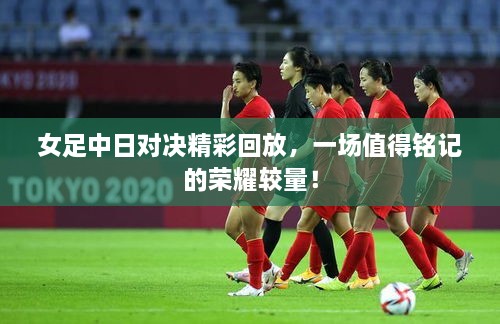 女足中日對決精彩回放，一場值得銘記的榮耀較量！