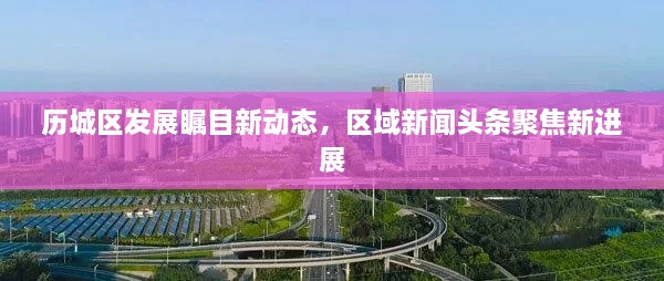 歷城區(qū)發(fā)展矚目新動態(tài)，區(qū)域新聞頭條聚焦新進展
