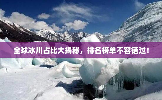 全球冰川占比大揭秘，排名榜單不容錯過！