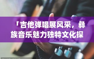 「吉他彈唱展風(fēng)采，彝族音樂(lè)魅力獨(dú)特文化探秘」