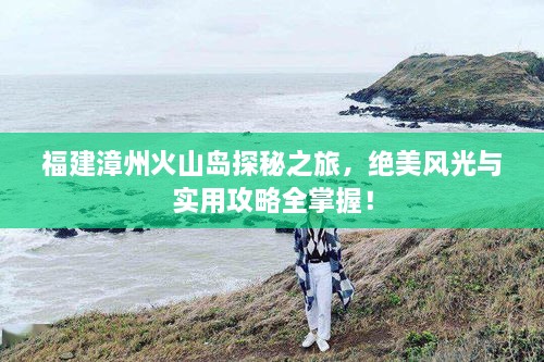 福建漳州火山島探秘之旅，絕美風(fēng)光與實(shí)用攻略全掌握！