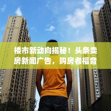 樓市新動向揭秘！頭條賣房新聞廣告，購房者福音來襲！