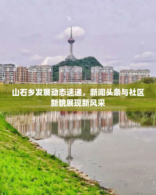 山石鄉(xiāng)發(fā)展動態(tài)速遞，新聞頭條與社區(qū)新貌展現(xiàn)新風采